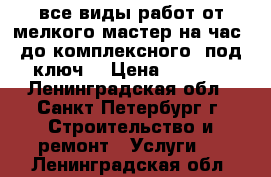 все виды работ,от мелкого“мастер на час“ до комплексного “под ключ“ › Цена ­ 1 000 - Ленинградская обл., Санкт-Петербург г. Строительство и ремонт » Услуги   . Ленинградская обл.